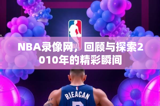 NBA录像网，回顾与探索2010年的精彩瞬间