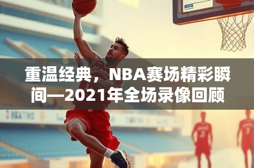重温经典，NBA赛场精彩瞬间—2021年全场录像回顾