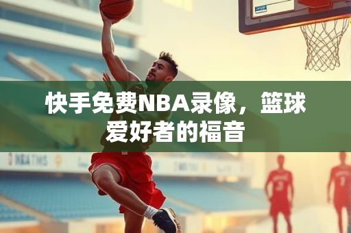 快手免费NBA录像，篮球爱好者的福音