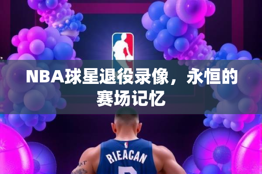 NBA球星退役录像，永恒的赛场记忆