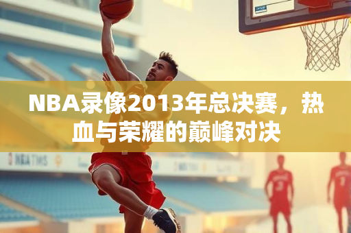 NBA录像2013年总决赛，热血与荣耀的巅峰对决