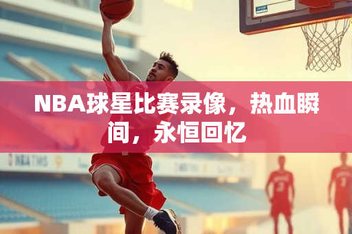 NBA球星比赛录像，热血瞬间，永恒回忆
