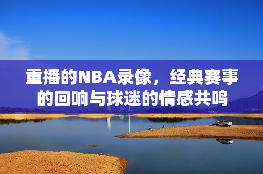 重播的NBA录像，经典赛事的回响与球迷的情感共鸣