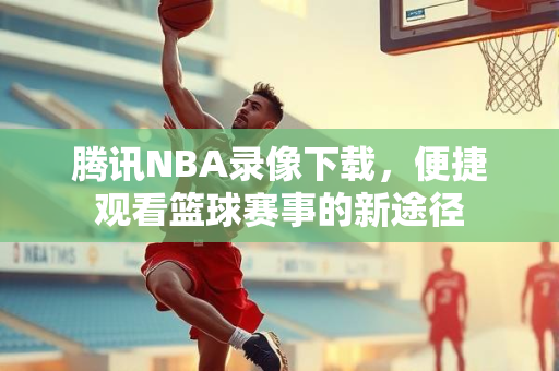 腾讯NBA录像下载，便捷观看篮球赛事的新途径