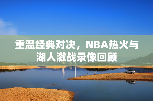 重温经典对决，NBA热火与湖人激战录像回顾