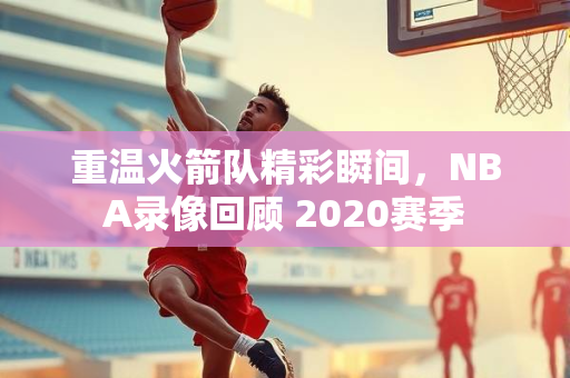 重温火箭队精彩瞬间，NBA录像回顾 2020赛季
