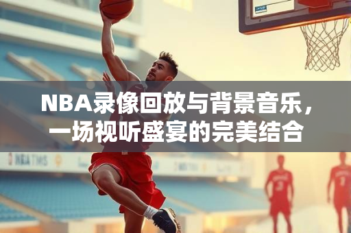 NBA录像回放与背景音乐，一场视听盛宴的完美结合