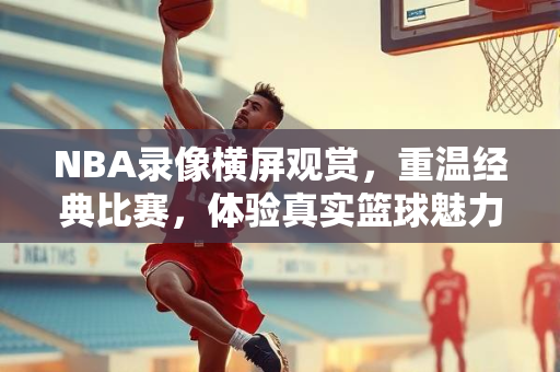 NBA录像横屏观赏，重温经典比赛，体验真实篮球魅力