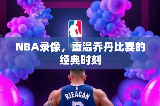 NBA录像，重温乔丹比赛的经典时刻