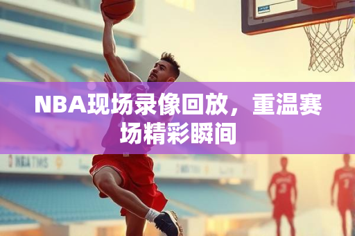 NBA现场录像回放，重温赛场精彩瞬间