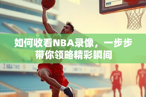 如何收看NBA录像，一步步带你领略精彩瞬间