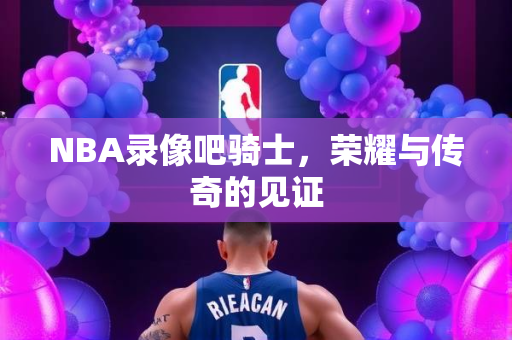 NBA录像吧骑士，荣耀与传奇的见证