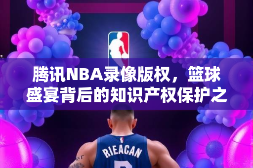 腾讯NBA录像版权，篮球盛宴背后的知识产权保护之路