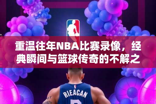 重温往年NBA比赛录像，经典瞬间与篮球传奇的不解之缘