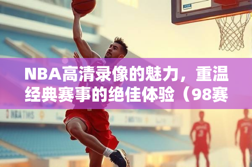NBA高清录像的魅力，重温经典赛事的绝佳体验（98赛季回顾）