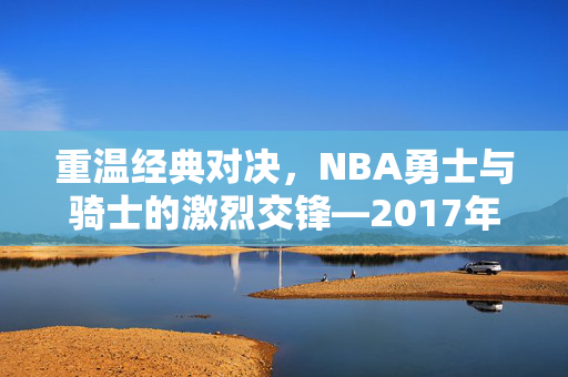 重温经典对决，NBA勇士与骑士的激烈交锋—2017年录像回顾