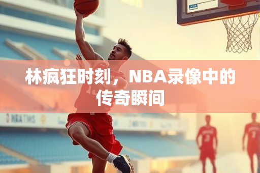 林疯狂时刻，NBA录像中的传奇瞬间