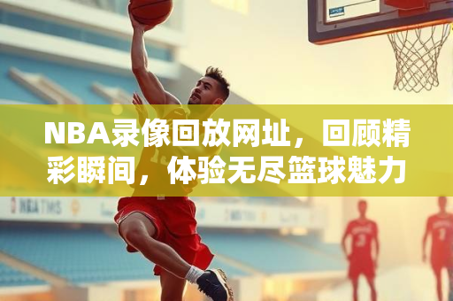 NBA录像回放网址，回顾精彩瞬间，体验无尽篮球魅力