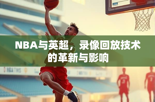 NBA与英超，录像回放技术的革新与影响