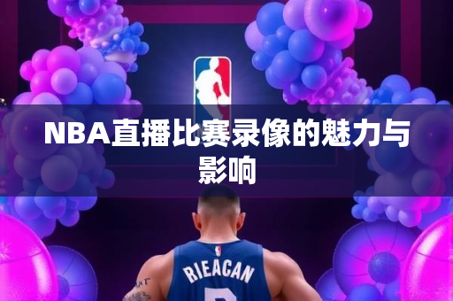 NBA直播比赛录像的魅力与影响