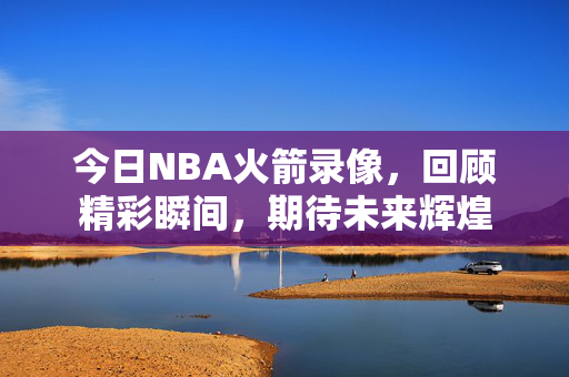 今日NBA火箭录像，回顾精彩瞬间，期待未来辉煌
