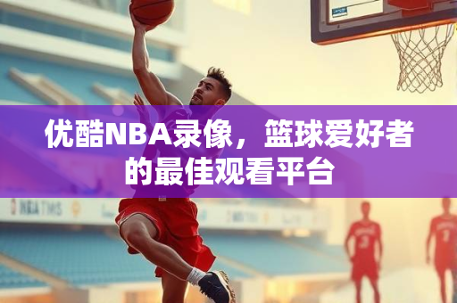 优酷NBA录像，篮球爱好者的最佳观看平台