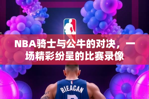 NBA骑士与公牛的对决，一场精彩纷呈的比赛录像