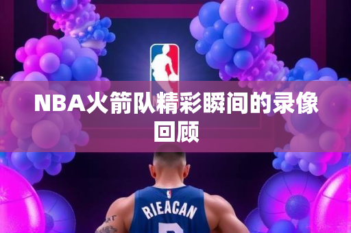 NBA火箭队精彩瞬间的录像回顾