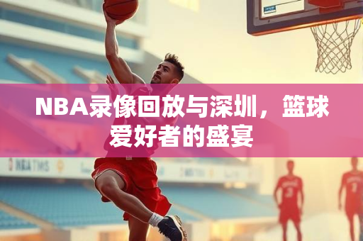 NBA录像回放与深圳，篮球爱好者的盛宴