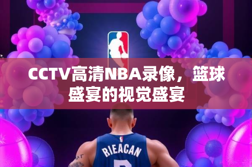 CCTV高清NBA录像，篮球盛宴的视觉盛宴