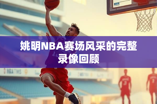 姚明NBA赛场风采的完整录像回顾