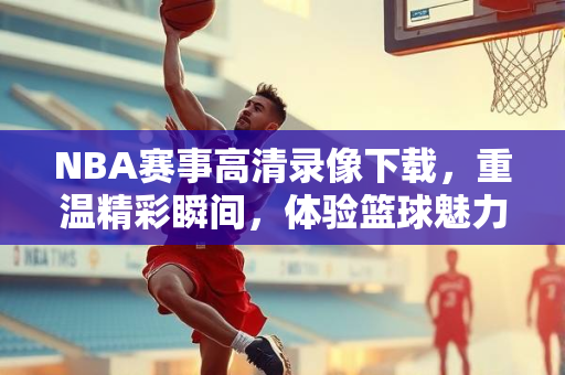 NBA赛事高清录像下载，重温精彩瞬间，体验篮球魅力