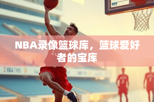 NBA录像篮球库，篮球爱好者的宝库