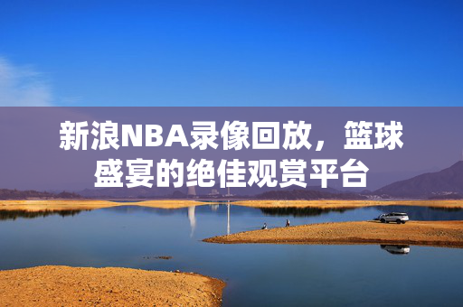 新浪NBA录像回放，篮球盛宴的绝佳观赏平台