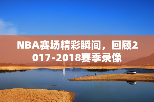 NBA赛场精彩瞬间，回顾2017-2018赛季录像