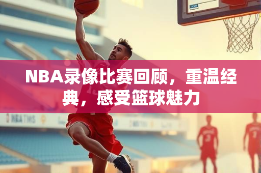 NBA录像比赛回顾，重温经典，感受篮球魅力