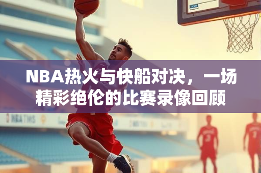 NBA热火与快船对决，一场精彩绝伦的比赛录像回顾