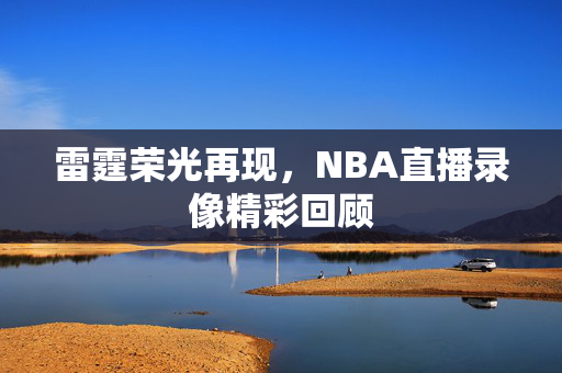 雷霆荣光再现，NBA直播录像精彩回顾