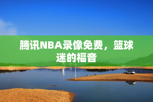 腾讯NBA录像免费，篮球迷的福音