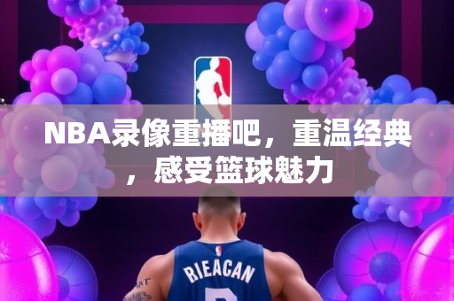 NBA录像重播吧，重温经典，感受篮球魅力