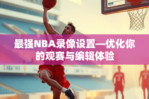 最强NBA录像设置—优化你的观赛与编辑体验