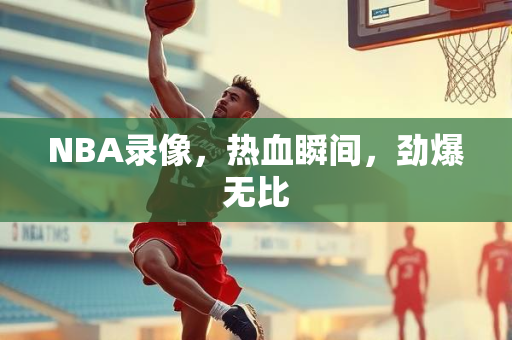 NBA录像，热血瞬间，劲爆无比