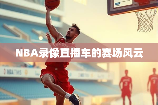NBA录像直播车的赛场风云