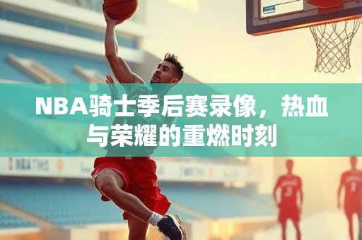 NBA骑士季后赛录像，热血与荣耀的重燃时刻
