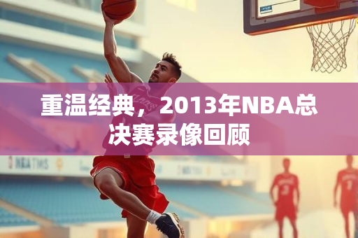 重温经典，2013年NBA总决赛录像回顾