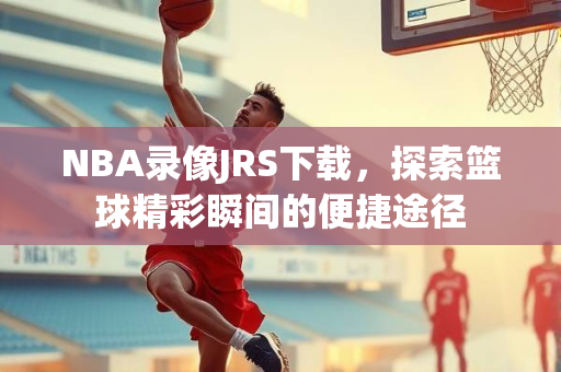 NBA录像JRS下载，探索篮球精彩瞬间的便捷途径