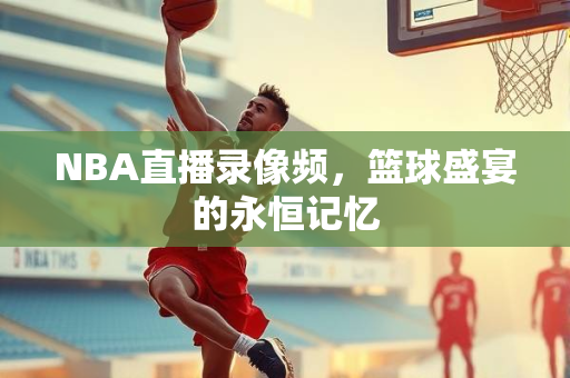 NBA直播录像频，篮球盛宴的永恒记忆