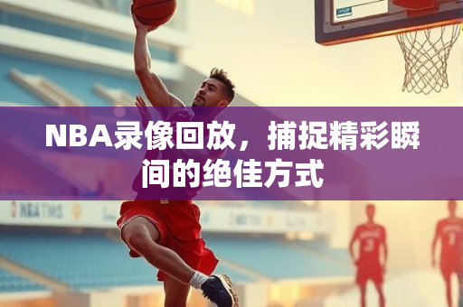 NBA录像回放，捕捉精彩瞬间的绝佳方式