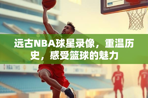 远古NBA球星录像，重温历史，感受篮球的魅力