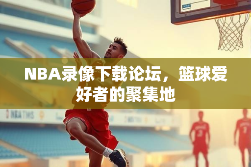 NBA录像下载论坛，篮球爱好者的聚集地